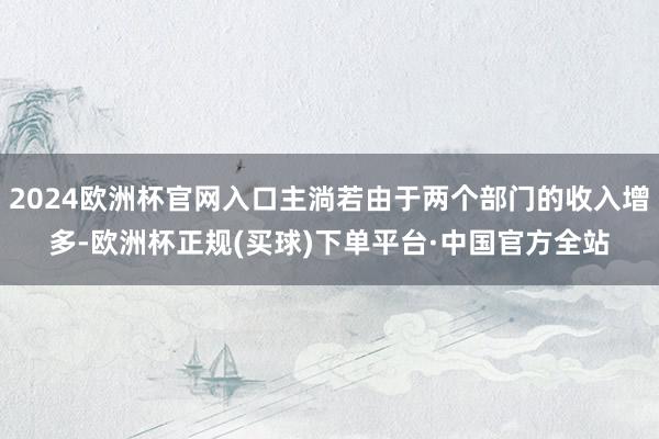 2024欧洲杯官网入口主淌若由于两个部门的收入增多-欧洲杯正规(买球)下单平台·中国官方全站