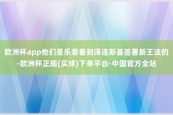 欧洲杯app他们是乐意看到泽连斯基签署新王法的-欧洲杯正规(买球)下单平台·中国官方全站