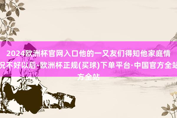 2024欧洲杯官网入口他的一又友们得知他家庭情况不好以后-欧洲杯正规(买球)下单平台·中国官方全站