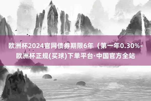 欧洲杯2024官网债券期限6年（第一年0.30%-欧洲杯正规(买球)下单平台·中国官方全站