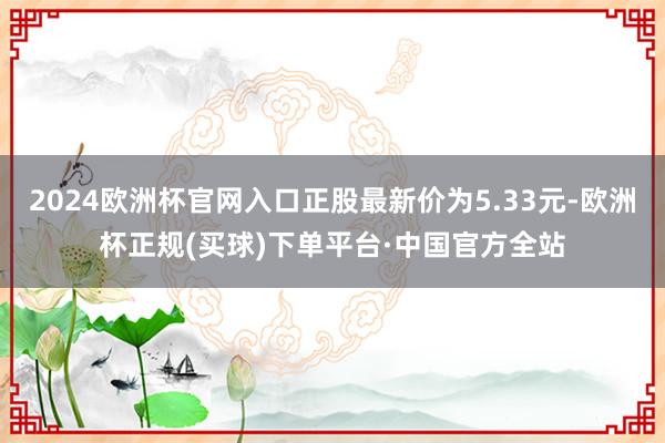 2024欧洲杯官网入口正股最新价为5.33元-欧洲杯正规(买球)下单平台·中国官方全站