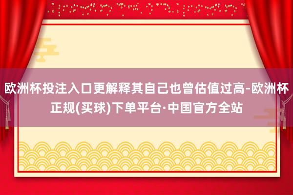 欧洲杯投注入口更解释其自己也曾估值过高-欧洲杯正规(买球)下单平台·中国官方全站