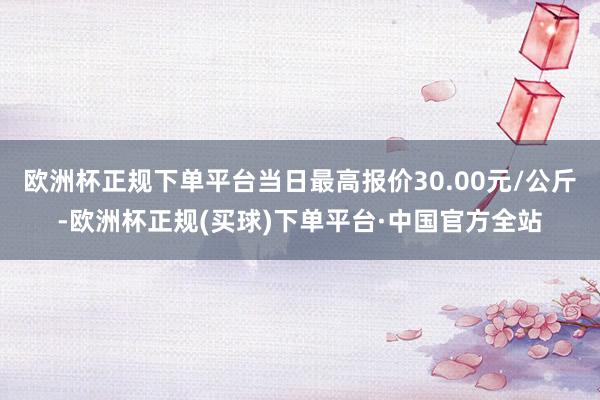 欧洲杯正规下单平台当日最高报价30.00元/公斤-欧洲杯正规(买球)下单平台·中国官方全站