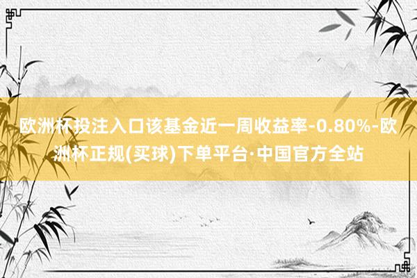 欧洲杯投注入口该基金近一周收益率-0.80%-欧洲杯正规(买球)下单平台·中国官方全站