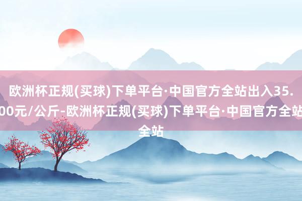 欧洲杯正规(买球)下单平台·中国官方全站出入35.00元/公斤-欧洲杯正规(买球)下单平台·中国官方全站