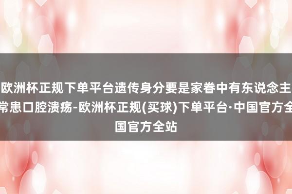 欧洲杯正规下单平台遗传身分要是家眷中有东说念主时常患口腔溃疡-欧洲杯正规(买球)下单平台·中国官方全站