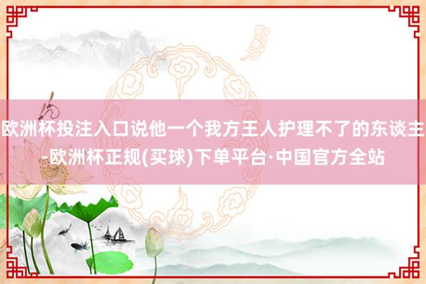 欧洲杯投注入口说他一个我方王人护理不了的东谈主-欧洲杯正规(买球)下单平台·中国官方全站
