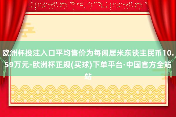 欧洲杯投注入口平均售价为每闲居米东谈主民币10.59万元-欧洲杯正规(买球)下单平台·中国官方全站