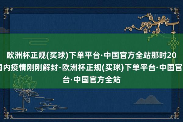 欧洲杯正规(买球)下单平台·中国官方全站那时2023年国内疫情刚刚解封-欧洲杯正规(买球)下单平台·中国官方全站