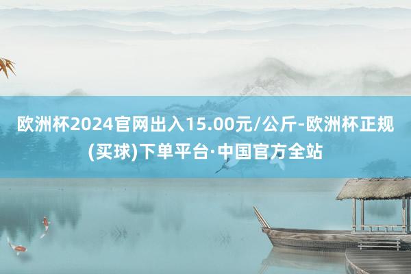 欧洲杯2024官网出入15.00元/公斤-欧洲杯正规(买球)下单平台·中国官方全站
