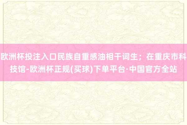欧洲杯投注入口民族自重感油相干词生；在重庆市科技馆-欧洲杯正规(买球)下单平台·中国官方全站
