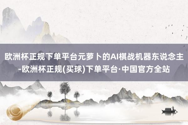欧洲杯正规下单平台元萝卜的AI棋战机器东说念主-欧洲杯正规(买球)下单平台·中国官方全站