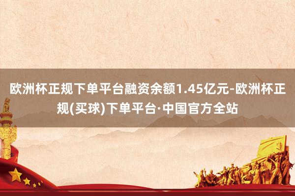 欧洲杯正规下单平台融资余额1.45亿元-欧洲杯正规(买球)下单平台·中国官方全站