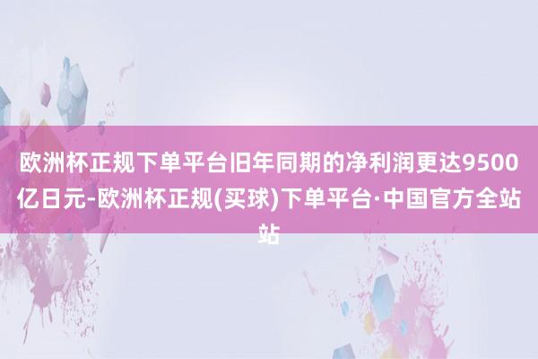 欧洲杯正规下单平台旧年同期的净利润更达9500亿日元-欧洲杯正规(买球)下单平台·中国官方全站
