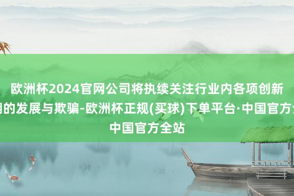 欧洲杯2024官网公司将执续关注行业内各项创新时期的发展与欺骗-欧洲杯正规(买球)下单平台·中国官方全站