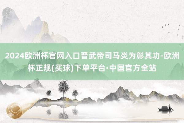 2024欧洲杯官网入口晋武帝司马炎为彰其功-欧洲杯正规(买球)下单平台·中国官方全站