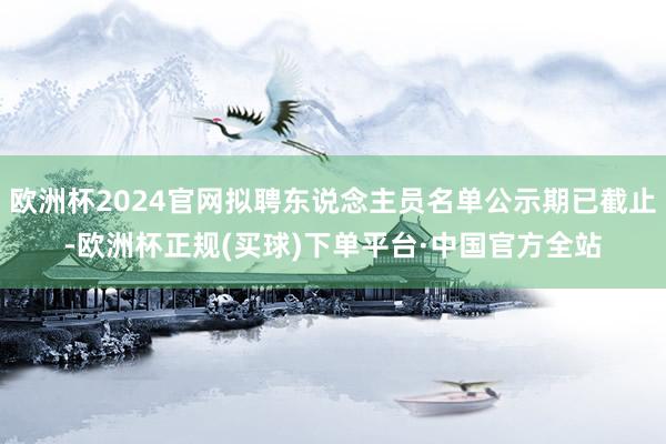 欧洲杯2024官网拟聘东说念主员名单公示期已截止-欧洲杯正规(买球)下单平台·中国官方全站