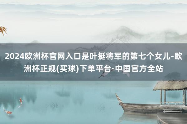 2024欧洲杯官网入口是叶挺将军的第七个女儿-欧洲杯正规(买球)下单平台·中国官方全站