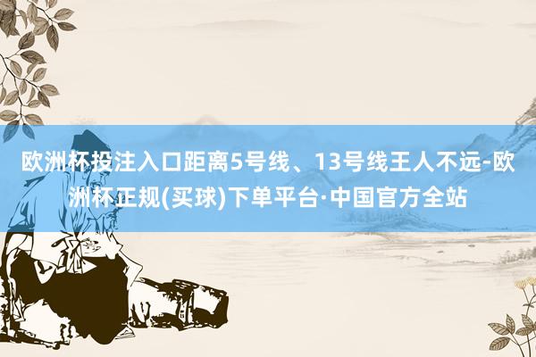 欧洲杯投注入口距离5号线、13号线王人不远-欧洲杯正规(买球)下单平台·中国官方全站