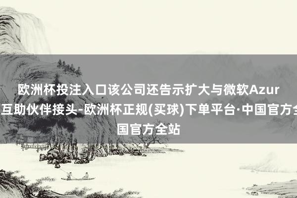 欧洲杯投注入口　　该公司还告示扩大与微软Azure的互助伙伴接头-欧洲杯正规(买球)下单平台·中国官方全站