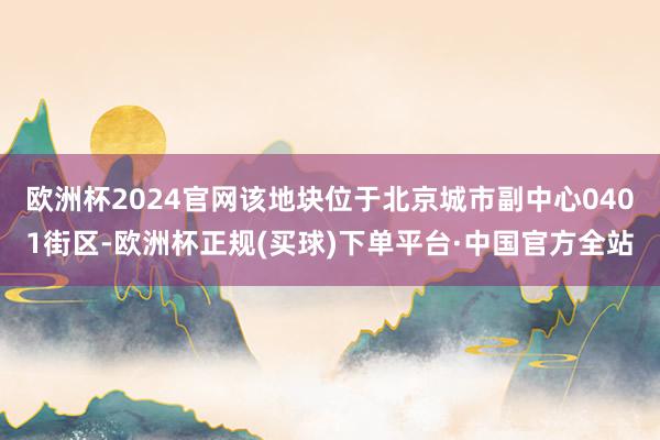 欧洲杯2024官网该地块位于北京城市副中心0401街区-欧洲杯正规(买球)下单平台·中国官方全站