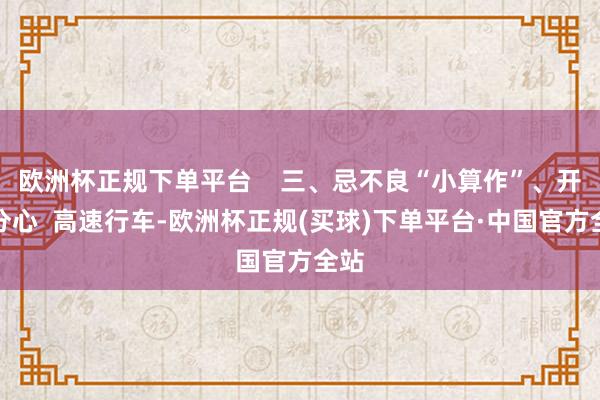 欧洲杯正规下单平台    三、忌不良“小算作”、开车分心  高速行车-欧洲杯正规(买球)下单平台·中国官方全站
