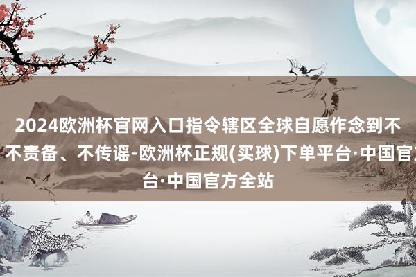 2024欧洲杯官网入口指令辖区全球自愿作念到不信谣、不责备、不传谣-欧洲杯正规(买球)下单平台·中国官方全站