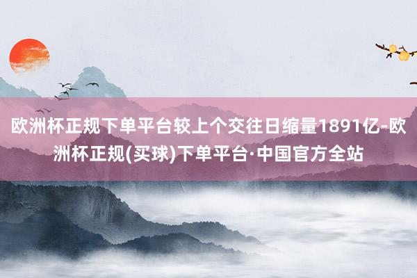 欧洲杯正规下单平台较上个交往日缩量1891亿-欧洲杯正规(买球)下单平台·中国官方全站