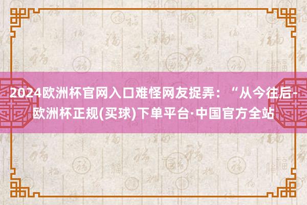 2024欧洲杯官网入口难怪网友捉弄：“从今往后-欧洲杯正规(买球)下单平台·中国官方全站