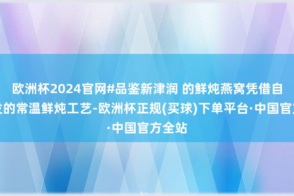 欧洲杯2024官网#品鉴新津润 的鲜炖燕窝凭借自主研发的常温鲜炖工艺-欧洲杯正规(买球)下单平台·中国官方全站
