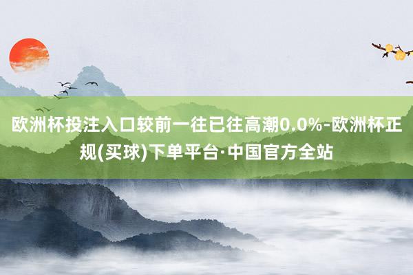 欧洲杯投注入口较前一往已往高潮0.0%-欧洲杯正规(买球)下单平台·中国官方全站