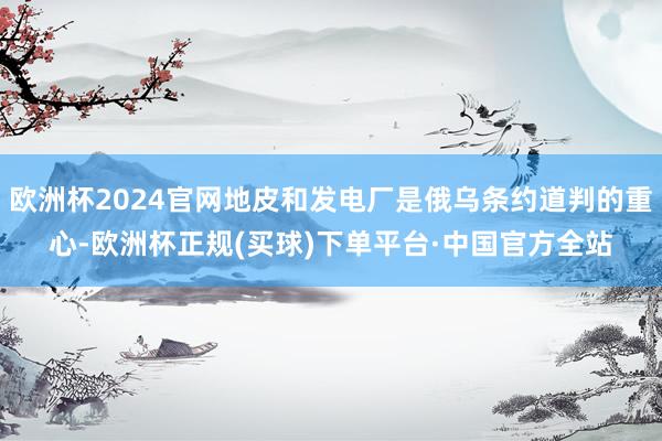 欧洲杯2024官网地皮和发电厂是俄乌条约道判的重心-欧洲杯正规(买球)下单平台·中国官方全站