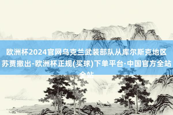 欧洲杯2024官网乌克兰武装部队从库尔斯克地区苏贾撤出-欧洲杯正规(买球)下单平台·中国官方全站