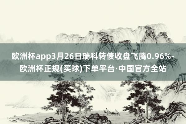 欧洲杯app3月26日瑞科转债收盘飞腾0.96%-欧洲杯正规(买球)下单平台·中国官方全站