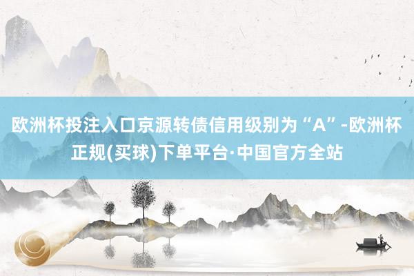 欧洲杯投注入口京源转债信用级别为“A”-欧洲杯正规(买球)下单平台·中国官方全站