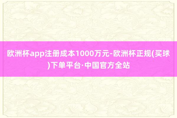 欧洲杯app注册成本1000万元-欧洲杯正规(买球)下单平台·中国官方全站