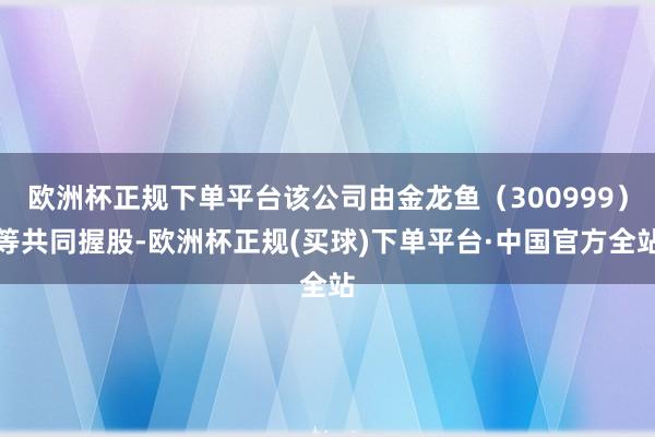 欧洲杯正规下单平台该公司由金龙鱼（300999）等共同握股-欧洲杯正规(买球)下单平台·中国官方全站