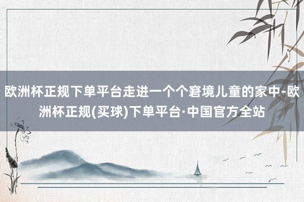 欧洲杯正规下单平台走进一个个窘境儿童的家中-欧洲杯正规(买球)下单平台·中国官方全站