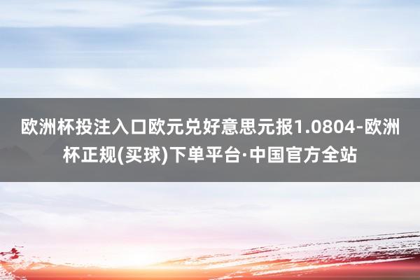 欧洲杯投注入口欧元兑好意思元报1.0804-欧洲杯正规(买球)下单平台·中国官方全站