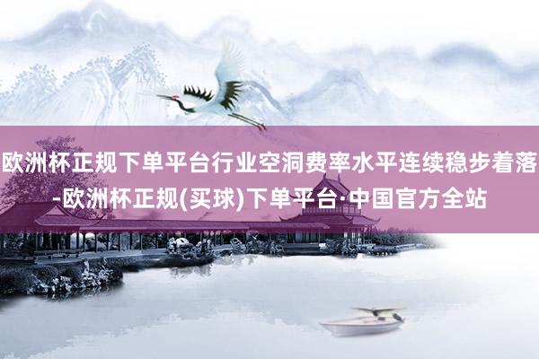 欧洲杯正规下单平台行业空洞费率水平连续稳步着落-欧洲杯正规(买球)下单平台·中国官方全站