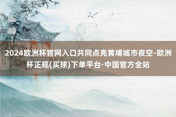 2024欧洲杯官网入口共同点亮黄埔城市夜空-欧洲杯正规(买球)下单平台·中国官方全站
