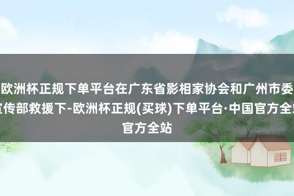 欧洲杯正规下单平台在广东省影相家协会和广州市委宣传部救援下-欧洲杯正规(买球)下单平台·中国官方全站