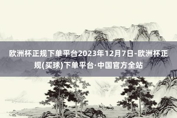 欧洲杯正规下单平台　　2023年12月7日-欧洲杯正规(买球)下单平台·中国官方全站