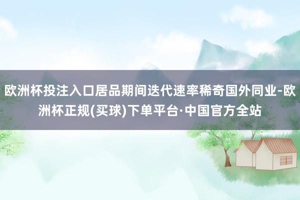 欧洲杯投注入口居品期间迭代速率稀奇国外同业-欧洲杯正规(买球)下单平台·中国官方全站