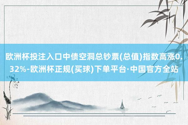 欧洲杯投注入口中债空洞总钞票(总值)指数高涨0.32%-欧洲杯正规(买球)下单平台·中国官方全站