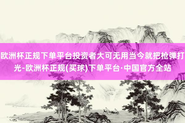欧洲杯正规下单平台投资者大可无用当今就把枪弹打光-欧洲杯正规(买球)下单平台·中国官方全站