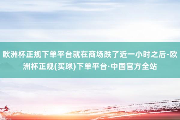 欧洲杯正规下单平台就在商场跌了近一小时之后-欧洲杯正规(买球)下单平台·中国官方全站