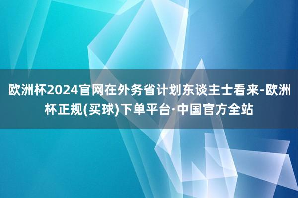 欧洲杯2024官网在外务省计划东谈主士看来-欧洲杯正规(买球)下单平台·中国官方全站
