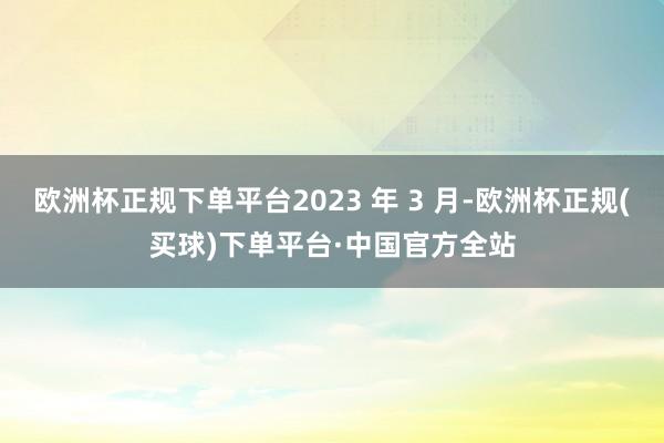 欧洲杯正规下单平台2023 年 3 月-欧洲杯正规(买球)下单平台·中国官方全站