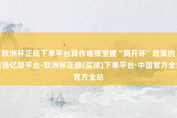 欧洲杯正规下单平台算作唯独坚握“洞开环”政策的日活亿级平台-欧洲杯正规(买球)下单平台·中国官方全站